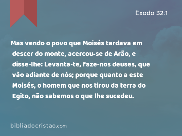 Mas vendo o povo que Moisés tardava em descer do monte, acercou-se de Arão, e disse-lhe: Levanta-te, faze-nos deuses, que vão adiante de nós; porque quanto a este Moisés, o homem que nos tirou da terra do Egito, não sabemos o que lhe sucedeu. - Êxodo 32:1