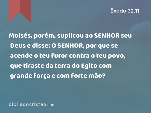 Moisés, porém, suplicou ao SENHOR seu Deus e disse: O SENHOR, por que se acende o teu furor contra o teu povo, que tiraste da terra do Egito com grande força e com forte mão? - Êxodo 32:11