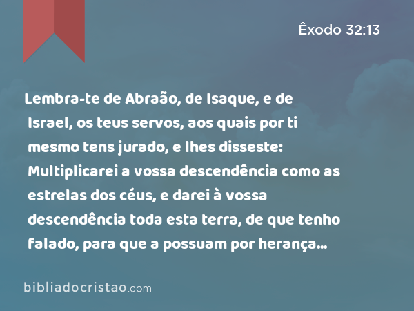 Lembra-te de Abraão, de Isaque, e de Israel, os teus servos, aos quais por ti mesmo tens jurado, e lhes disseste: Multiplicarei a vossa descendência como as estrelas dos céus, e darei à vossa descendência toda esta terra, de que tenho falado, para que a possuam por herança eternamente. - Êxodo 32:13