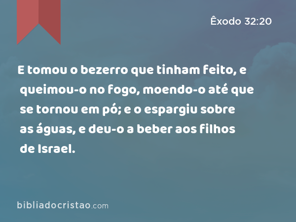 E tomou o bezerro que tinham feito, e queimou-o no fogo, moendo-o até que se tornou em pó; e o espargiu sobre as águas, e deu-o a beber aos filhos de Israel. - Êxodo 32:20