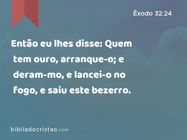 Então eu lhes disse: Quem tem ouro, arranque-o; e deram-mo, e lancei-o no fogo, e saiu este bezerro. - Êxodo 32:24