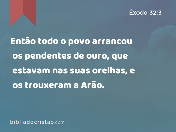 Então todo o povo arrancou os pendentes de ouro, que estavam nas suas orelhas, e os trouxeram a Arão. - Êxodo 32:3