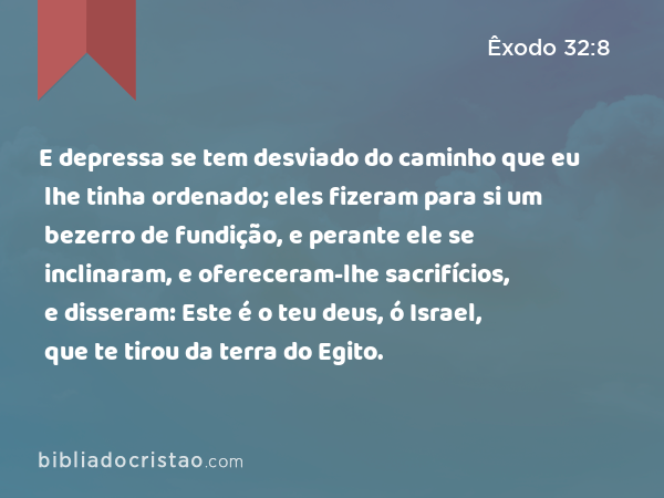 E depressa se tem desviado do caminho que eu lhe tinha ordenado; eles fizeram para si um bezerro de fundição, e perante ele se inclinaram, e ofereceram-lhe sacrifícios, e disseram: Este é o teu deus, ó Israel, que te tirou da terra do Egito. - Êxodo 32:8