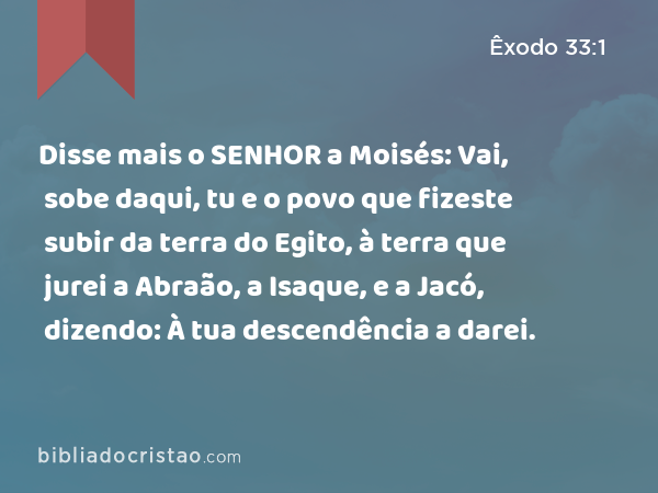 Disse mais o SENHOR a Moisés: Vai, sobe daqui, tu e o povo que fizeste subir da terra do Egito, à terra que jurei a Abraão, a Isaque, e a Jacó, dizendo: À tua descendência a darei. - Êxodo 33:1