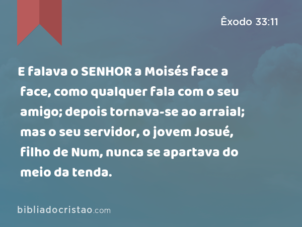 E falava o SENHOR a Moisés face a face, como qualquer fala com o seu amigo; depois tornava-se ao arraial; mas o seu servidor, o jovem Josué, filho de Num, nunca se apartava do meio da tenda. - Êxodo 33:11