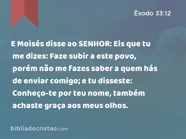 E Moisés disse ao SENHOR: Eis que tu me dizes: Faze subir a este povo, porém não me fazes saber a quem hás de enviar comigo; e tu disseste: Conheço-te por teu nome, também achaste graça aos meus olhos. - Êxodo 33:12