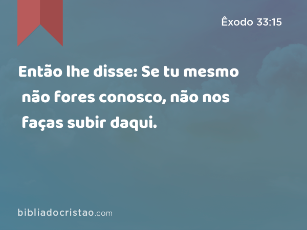 Então lhe disse: Se tu mesmo não fores conosco, não nos faças subir daqui. - Êxodo 33:15