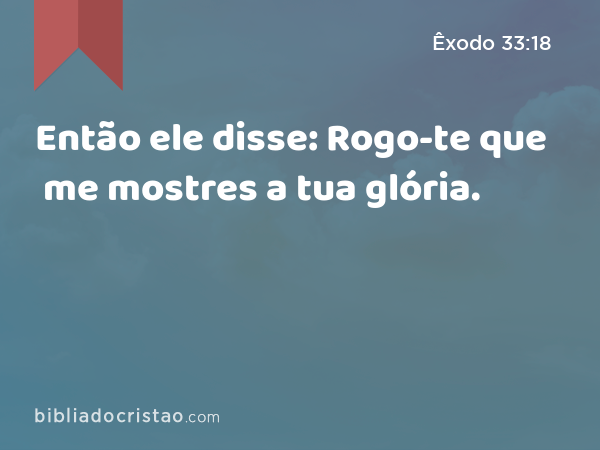 Então ele disse: Rogo-te que me mostres a tua glória. - Êxodo 33:18