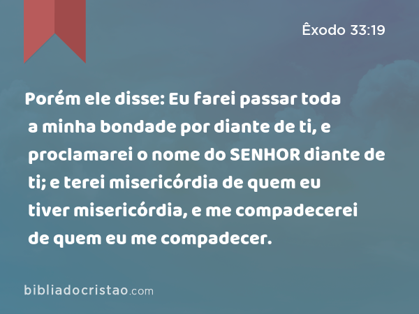 Porém ele disse: Eu farei passar toda a minha bondade por diante de ti, e proclamarei o nome do SENHOR diante de ti; e terei misericórdia de quem eu tiver misericórdia, e me compadecerei de quem eu me compadecer. - Êxodo 33:19