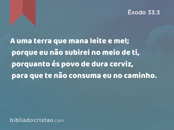 A uma terra que mana leite e mel; porque eu não subirei no meio de ti, porquanto és povo de dura cerviz, para que te não consuma eu no caminho. - Êxodo 33:3