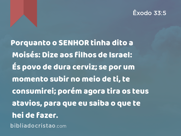 Porquanto o SENHOR tinha dito a Moisés: Dize aos filhos de Israel: És povo de dura cerviz; se por um momento subir no meio de ti, te consumirei; porém agora tira os teus atavios, para que eu saiba o que te hei de fazer. - Êxodo 33:5