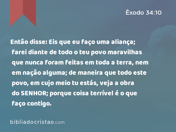 Então disse: Eis que eu faço uma aliança; farei diante de todo o teu povo maravilhas que nunca foram feitas em toda a terra, nem em nação alguma; de maneira que todo este povo, em cujo meio tu estás, veja a obra do SENHOR; porque coisa terrível é o que faço contigo. - Êxodo 34:10