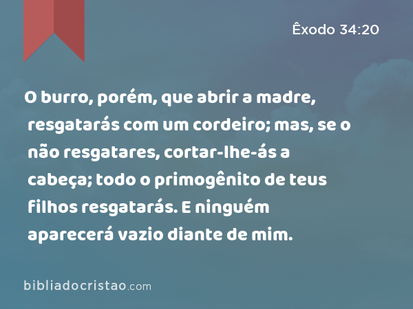 O burro, porém, que abrir a madre, resgatarás com um cordeiro; mas, se o não resgatares, cortar-lhe-ás a cabeça; todo o primogênito de teus filhos resgatarás. E ninguém aparecerá vazio diante de mim. - Êxodo 34:20