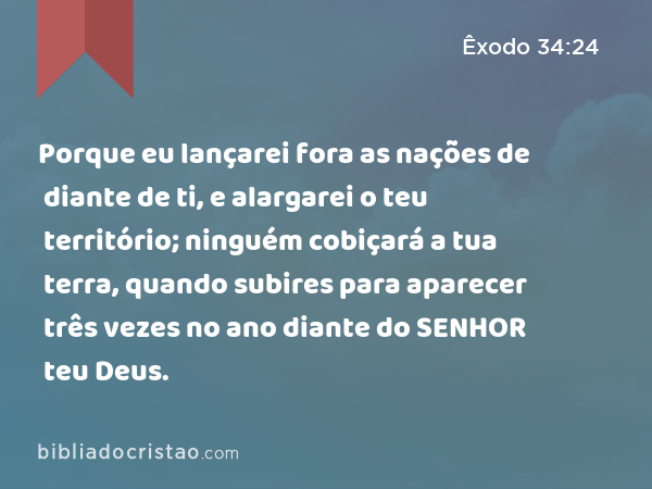 Porque eu lançarei fora as nações de diante de ti, e alargarei o teu território; ninguém cobiçará a tua terra, quando subires para aparecer três vezes no ano diante do SENHOR teu Deus. - Êxodo 34:24