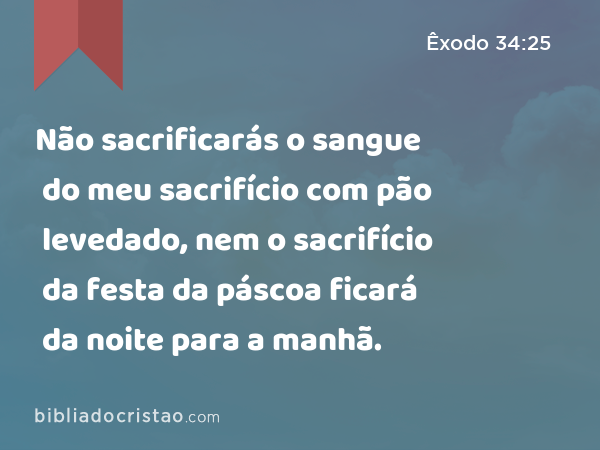 Não sacrificarás o sangue do meu sacrifício com pão levedado, nem o sacrifício da festa da páscoa ficará da noite para a manhã. - Êxodo 34:25