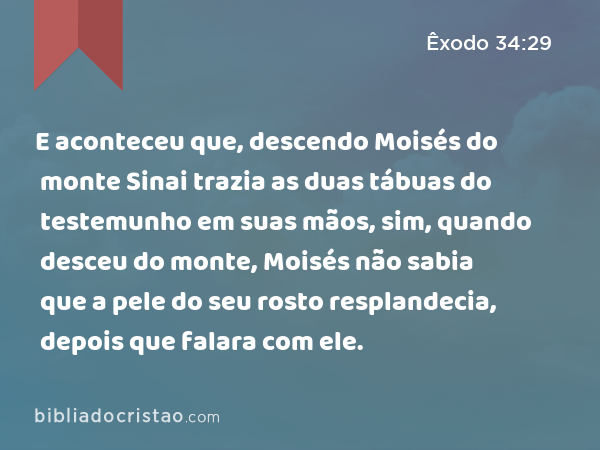 E aconteceu que, descendo Moisés do monte Sinai trazia as duas tábuas do testemunho em suas mãos, sim, quando desceu do monte, Moisés não sabia que a pele do seu rosto resplandecia, depois que falara com ele. - Êxodo 34:29