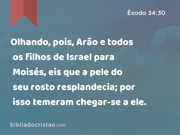 Olhando, pois, Arão e todos os filhos de Israel para Moisés, eis que a pele do seu rosto resplandecia; por isso temeram chegar-se a ele. - Êxodo 34:30