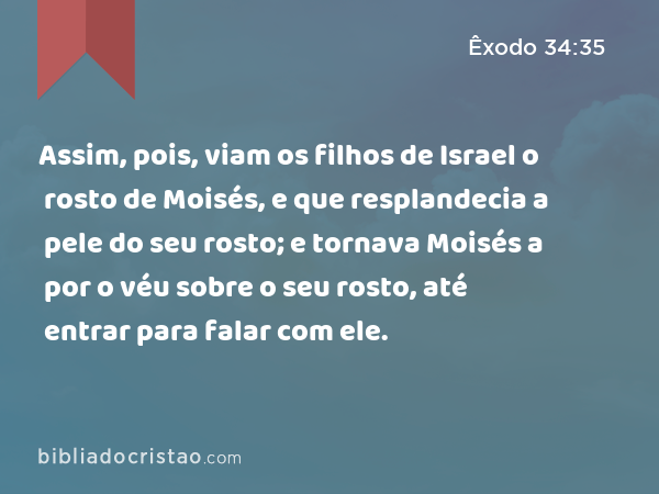 Assim, pois, viam os filhos de Israel o rosto de Moisés, e que resplandecia a pele do seu rosto; e tornava Moisés a por o véu sobre o seu rosto, até entrar para falar com ele. - Êxodo 34:35