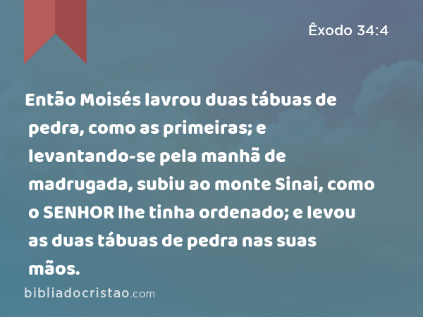 Então Moisés lavrou duas tábuas de pedra, como as primeiras; e levantando-se pela manhã de madrugada, subiu ao monte Sinai, como o SENHOR lhe tinha ordenado; e levou as duas tábuas de pedra nas suas mãos. - Êxodo 34:4