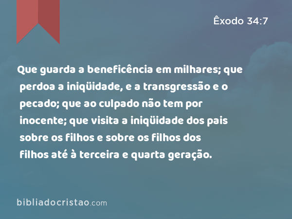 Que guarda a beneficência em milhares; que perdoa a iniqüidade, e a transgressão e o pecado; que ao culpado não tem por inocente; que visita a iniqüidade dos pais sobre os filhos e sobre os filhos dos filhos até à terceira e quarta geração. - Êxodo 34:7