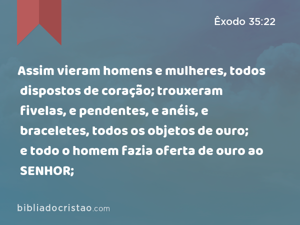 Assim vieram homens e mulheres, todos dispostos de coração; trouxeram fivelas, e pendentes, e anéis, e braceletes, todos os objetos de ouro; e todo o homem fazia oferta de ouro ao SENHOR; - Êxodo 35:22