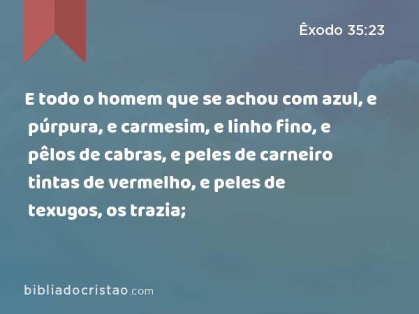 E todo o homem que se achou com azul, e púrpura, e carmesim, e linho fino, e pêlos de cabras, e peles de carneiro tintas de vermelho, e peles de texugos, os trazia; - Êxodo 35:23