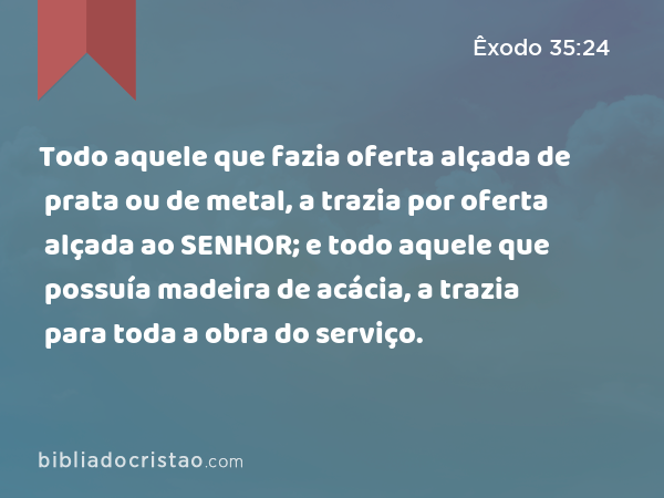 Todo aquele que fazia oferta alçada de prata ou de metal, a trazia por oferta alçada ao SENHOR; e todo aquele que possuía madeira de acácia, a trazia para toda a obra do serviço. - Êxodo 35:24