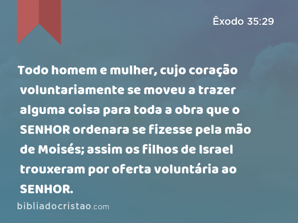 Todo homem e mulher, cujo coração voluntariamente se moveu a trazer alguma coisa para toda a obra que o SENHOR ordenara se fizesse pela mão de Moisés; assim os filhos de Israel trouxeram por oferta voluntária ao SENHOR. - Êxodo 35:29