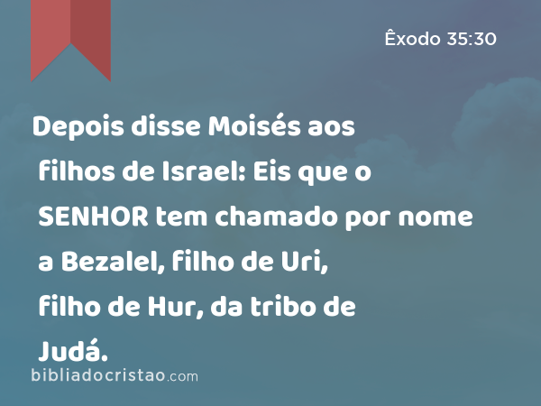 Depois disse Moisés aos filhos de Israel: Eis que o SENHOR tem chamado por nome a Bezalel, filho de Uri, filho de Hur, da tribo de Judá. - Êxodo 35:30