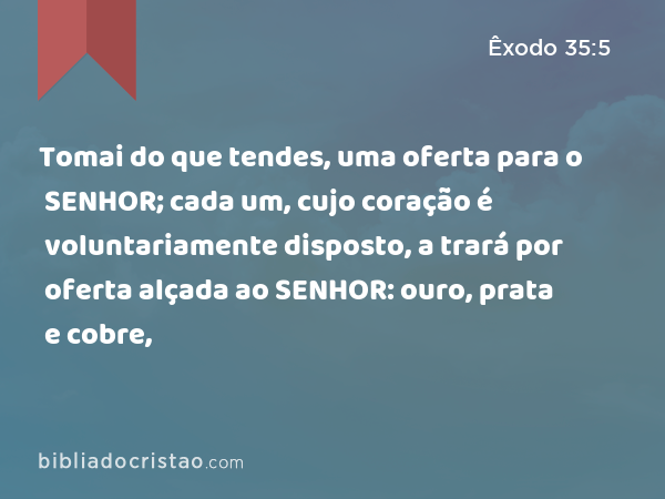 Tomai do que tendes, uma oferta para o SENHOR; cada um, cujo coração é voluntariamente disposto, a trará por oferta alçada ao SENHOR: ouro, prata e cobre, - Êxodo 35:5