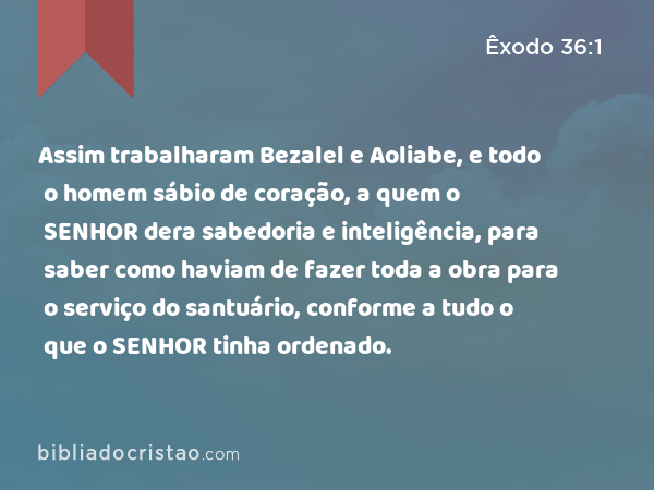 Assim trabalharam Bezalel e Aoliabe, e todo o homem sábio de coração, a quem o SENHOR dera sabedoria e inteligência, para saber como haviam de fazer toda a obra para o serviço do santuário, conforme a tudo o que o SENHOR tinha ordenado. - Êxodo 36:1