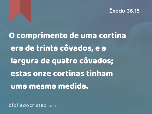 O comprimento de uma cortina era de trinta côvados, e a largura de quatro côvados; estas onze cortinas tinham uma mesma medida. - Êxodo 36:15