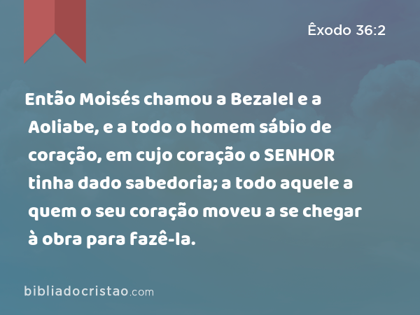 Então Moisés chamou a Bezalel e a Aoliabe, e a todo o homem sábio de coração, em cujo coração o SENHOR tinha dado sabedoria; a todo aquele a quem o seu coração moveu a se chegar à obra para fazê-la. - Êxodo 36:2