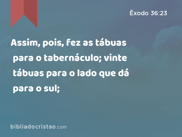 Assim, pois, fez as tábuas para o tabernáculo; vinte tábuas para o lado que dá para o sul; - Êxodo 36:23