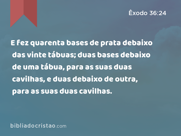 E fez quarenta bases de prata debaixo das vinte tábuas; duas bases debaixo de uma tábua, para as suas duas cavilhas, e duas debaixo de outra, para as suas duas cavilhas. - Êxodo 36:24