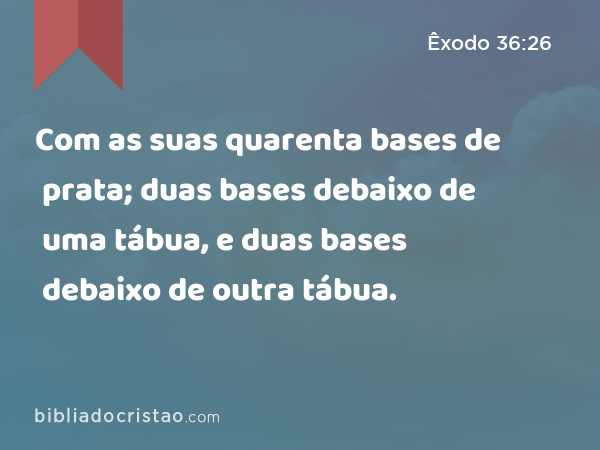 Com as suas quarenta bases de prata; duas bases debaixo de uma tábua, e duas bases debaixo de outra tábua. - Êxodo 36:26