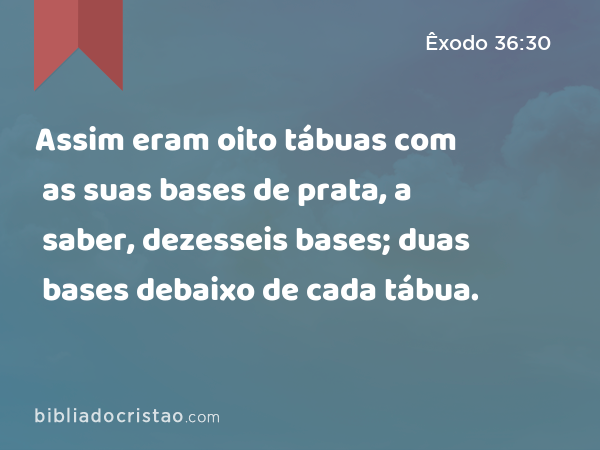 Assim eram oito tábuas com as suas bases de prata, a saber, dezesseis bases; duas bases debaixo de cada tábua. - Êxodo 36:30