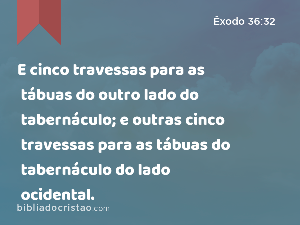 E cinco travessas para as tábuas do outro lado do tabernáculo; e outras cinco travessas para as tábuas do tabernáculo do lado ocidental. - Êxodo 36:32