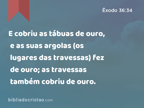 E cobriu as tábuas de ouro, e as suas argolas (os lugares das travessas) fez de ouro; as travessas também cobriu de ouro. - Êxodo 36:34