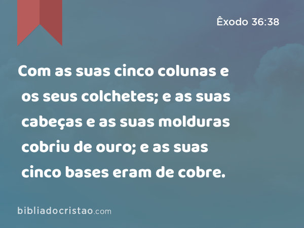 Com as suas cinco colunas e os seus colchetes; e as suas cabeças e as suas molduras cobriu de ouro; e as suas cinco bases eram de cobre. - Êxodo 36:38