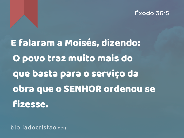 E falaram a Moisés, dizendo: O povo traz muito mais do que basta para o serviço da obra que o SENHOR ordenou se fizesse. - Êxodo 36:5