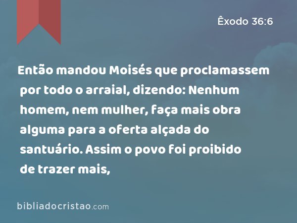 Então mandou Moisés que proclamassem por todo o arraial, dizendo: Nenhum homem, nem mulher, faça mais obra alguma para a oferta alçada do santuário. Assim o povo foi proibido de trazer mais, - Êxodo 36:6