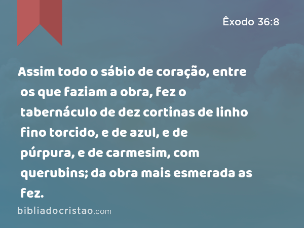 Assim todo o sábio de coração, entre os que faziam a obra, fez o tabernáculo de dez cortinas de linho fino torcido, e de azul, e de púrpura, e de carmesim, com querubins; da obra mais esmerada as fez. - Êxodo 36:8