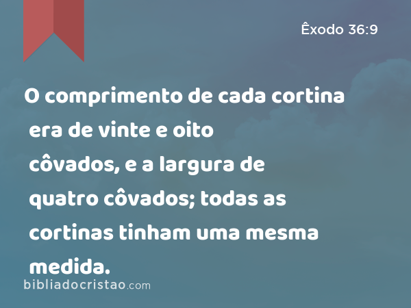 O comprimento de cada cortina era de vinte e oito côvados, e a largura de quatro côvados; todas as cortinas tinham uma mesma medida. - Êxodo 36:9