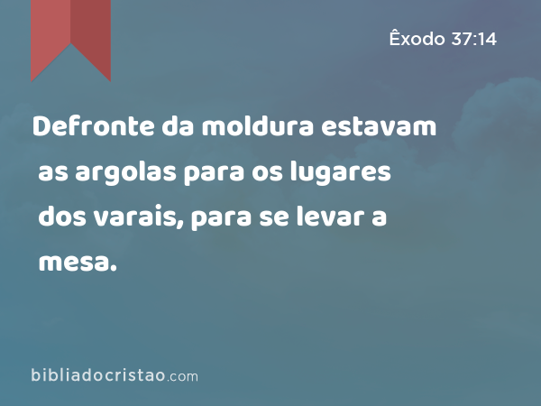 Defronte da moldura estavam as argolas para os lugares dos varais, para se levar a mesa. - Êxodo 37:14