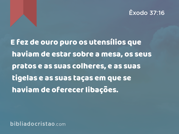 E fez de ouro puro os utensílios que haviam de estar sobre a mesa, os seus pratos e as suas colheres, e as suas tigelas e as suas taças em que se haviam de oferecer libações. - Êxodo 37:16