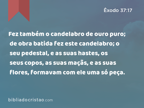 Fez também o candelabro de ouro puro; de obra batida fez este candelabro; o seu pedestal, e as suas hastes, os seus copos, as suas maçãs, e as suas flores, formavam com ele uma só peça. - Êxodo 37:17