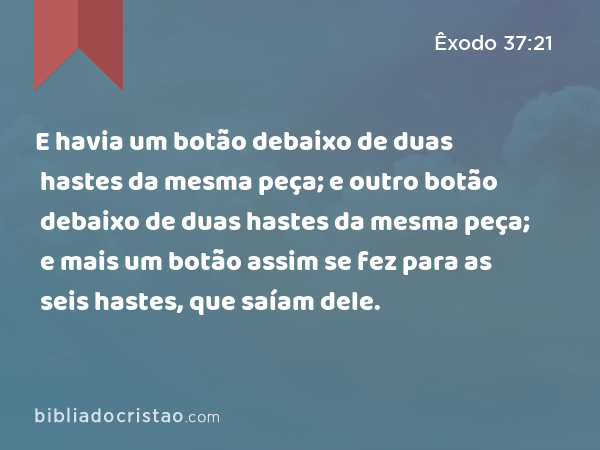 E havia um botão debaixo de duas hastes da mesma peça; e outro botão debaixo de duas hastes da mesma peça; e mais um botão debaixo de duas hastes da mesma peça; assim se fez para as seis hastes, que saíam dele. - Êxodo 37:21