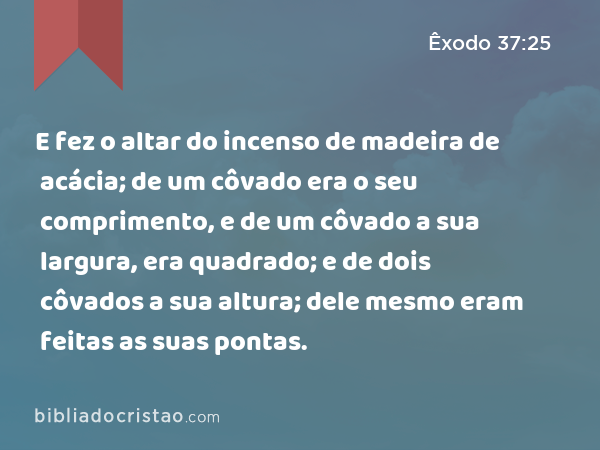 E fez o altar do incenso de madeira de acácia; de um côvado era o seu comprimento, e de um côvado a sua largura, era quadrado; e de dois côvados a sua altura; dele mesmo eram feitas as suas pontas. - Êxodo 37:25