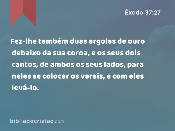 Fez-lhe também duas argolas de ouro debaixo da sua coroa, e os seus dois cantos, de ambos os seus lados, para neles se colocar os varais, e com eles levá-lo. - Êxodo 37:27